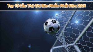 Khám Phá Top 10 Cầu Thủ Ghi Bàn Nhiều Nhất Năm 2024