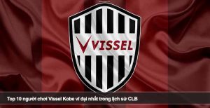 Top 10 người chơi Vissel Kobe vĩ đại nhất trong lịch sử CLB