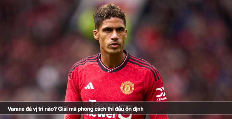 Varane đá vị trí nào? Giải mã phong cách thi đấu ổn định 