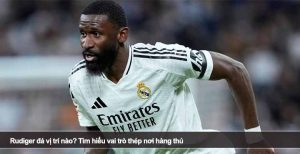 Rudiger đá vị trí nào? Tìm hiểu vai trò thép nơi hàng thủ